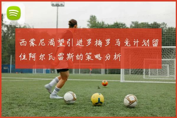 西蒙尼渴望引进罗梅罗马竞计划留住阿尔瓦雷斯的策略分析