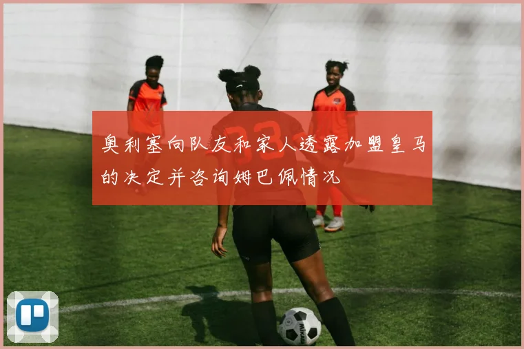 奥利塞向队友和家人透露加盟皇马的决定并咨询姆巴佩情况