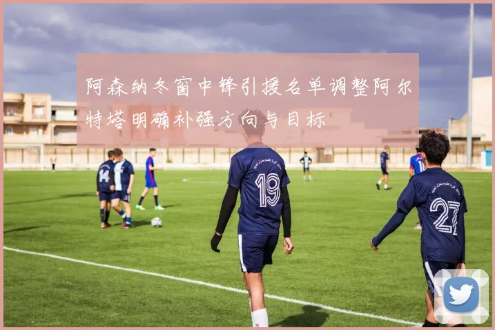 阿森纳冬窗中锋引援名单调整阿尔特塔明确补强方向与目标