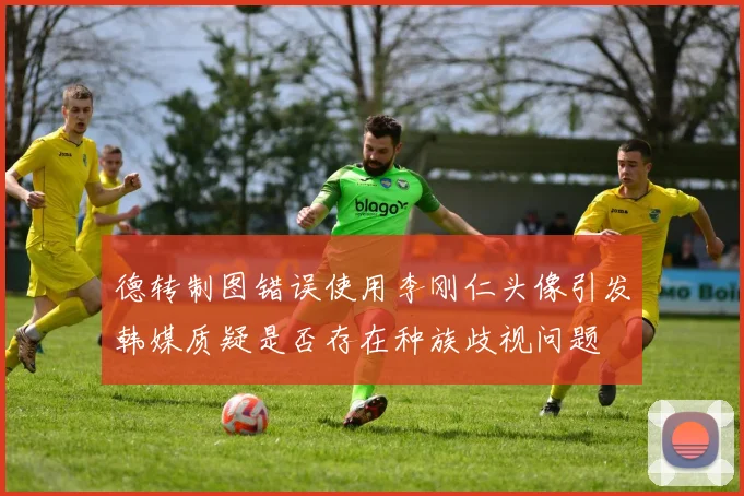 德转制图错误使用李刚仁头像引发韩媒质疑是否存在种族歧视问题
