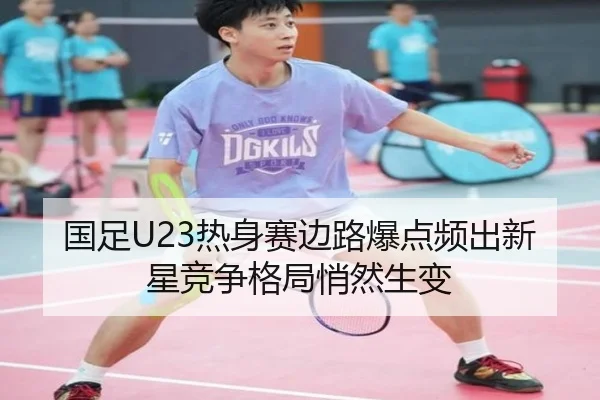 国足U23热身赛边路爆点频出新星竞争格局悄然生变