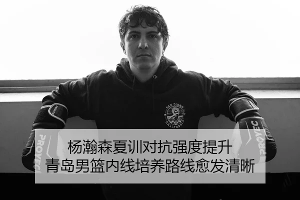 杨瀚森夏训对抗强度提升 青岛男篮内线培养路线愈发清晰